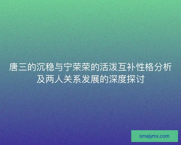 唐三的沉稳与宁荣荣的活泼互补性格分析及两人关系发展的深度探讨