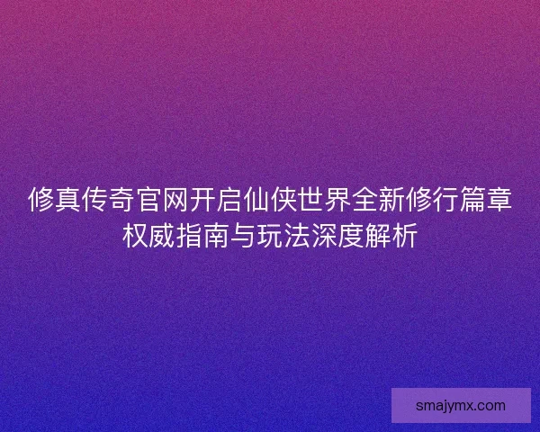 修真传奇官网开启仙侠世界全新修行篇章权威指南与玩法深度解析