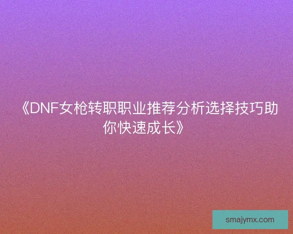 《DNF女枪转职职业推荐分析选择技巧助你快速成长》