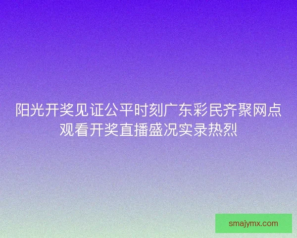 阳光开奖见证公平时刻广东彩民齐聚网点观看开奖直播盛况实录热烈