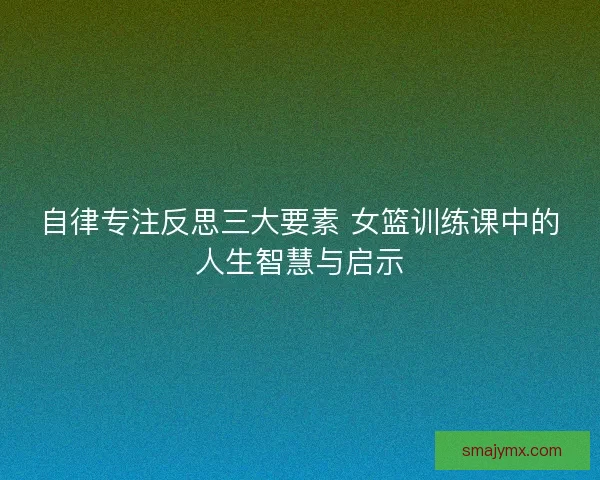 自律专注反思三大要素 女篮训练课中的人生智慧与启示